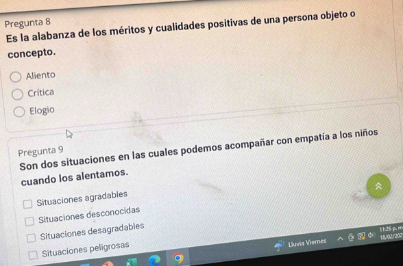 Pregunta 8
Es la alabanza de los méritos y cualidades positivas de una persona objeto o
concepto.
Aliento
Crítica
Elogio
Son dos situaciones en las cuales podemos acompañar con empatía a los niños
Pregunta 9
cuando los alentamos.
Situaciones agradables
Situaciones desconocidas
Situaciones desagradables
11:26 p. m
Uuvia Viernes 18/02/202
Situaciones peligrosas