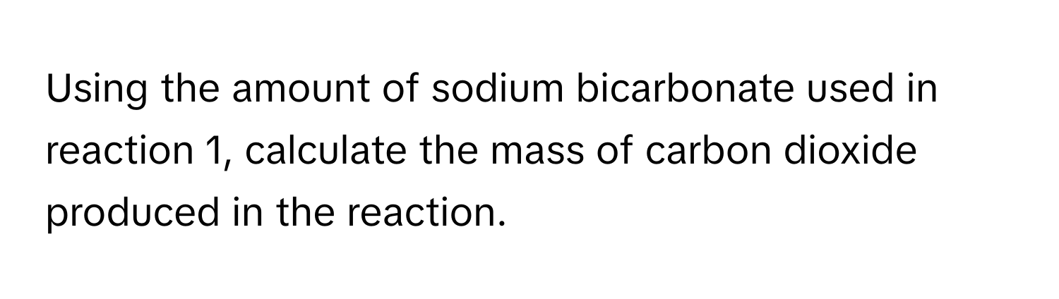 Using the amount of sodium bicarbonate used in reaction 1, calculate the mass of carbon dioxide produced in the reaction.