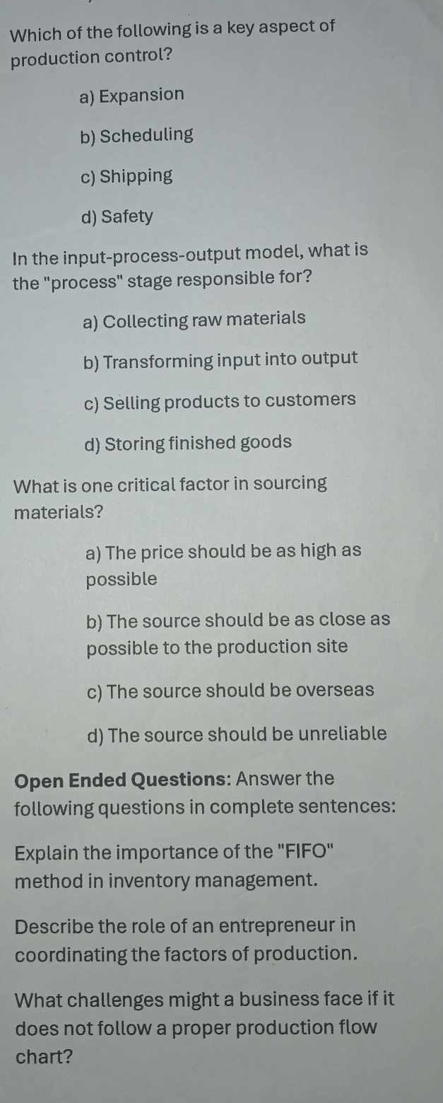 Which of the following is a key aspect of
production control?
a) Expansion
b) Scheduling
c) Shipping
d) Safety
In the input-process-output model, what is
the "process" stage responsible for?
a) Collecting raw materials
b) Transforming input into output
c) Selling products to customers
d) Storing finished goods
What is one critical factor in sourcing
materials?
a) The price should be as high as
possible
b) The source should be as close as
possible to the production site
c) The source should be overseas
d) The source should be unreliable
Open Ended Questions: Answer the
following questions in complete sentences:
Explain the importance of the "FIFO"
method in inventory management.
Describe the role of an entrepreneur in
coordinating the factors of production.
What challenges might a business face if it
does not follow a proper production flow
chart?