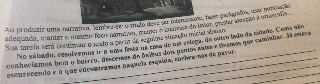 Ao produzir uma narrativa, lembre-se: o título deve ser interessante, fazer parágrafos, usar pontuação 
adequada, manter o mesmo foco narrativo, manter o interesse do leitor, prestar atenção à ortografia... 
Sua tarefa será continuar o texto a partir da seguinte situação inicial abaixo: 
No sábado, resolvemos ír a uma festa na casa de um colega, do outro lado da cidade. Como não 
conhecíamos bem o bairro, descemos do ônibus dois pontos antes e tivemos que caminhar. Já estava 
escurecendo e o que encontramos naquela esquina, encheu-nos de pavor._ 
_