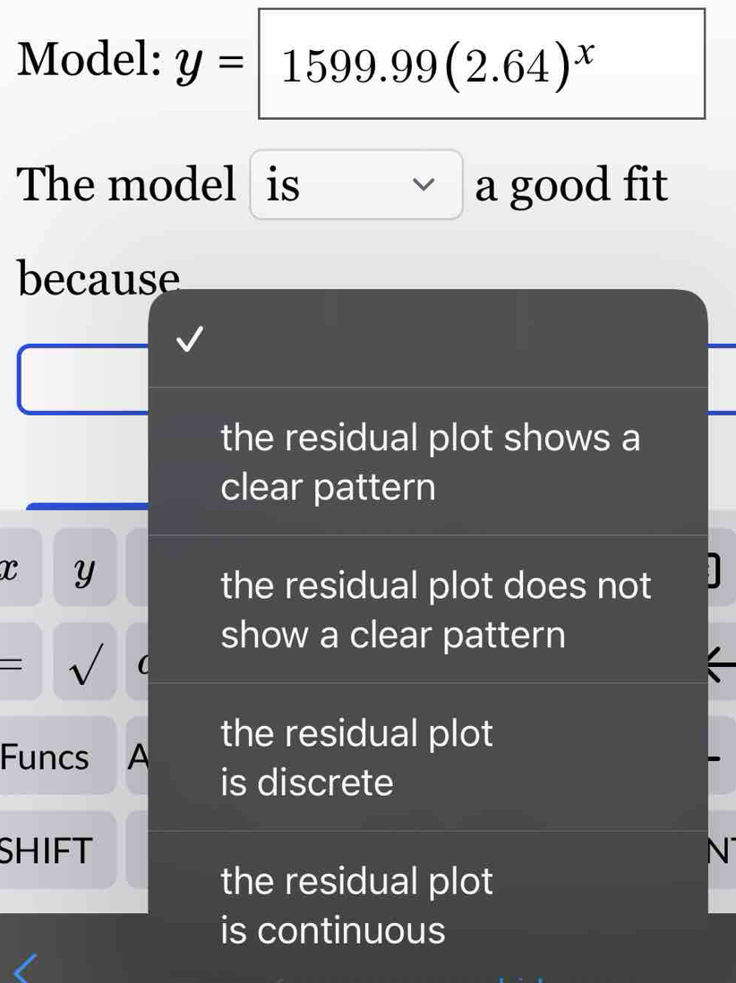 Model: y=1599.99(2.64)^x
The model is a good fit
because
the residual plot shows a
clear pattern
x Y
the residual plot does not
show a clear pattern
= √ (
Funcs A
the residual plot
is discrete
SHIFT V
the residual plot
is continuous