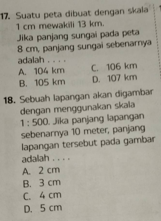 Suatu peta dibuat dengan skala
1 cm mewakili 13 km.
Jika panjang sungai pada peta
8 cm, panjang sungai sebenarnya
adalah . . . .
A. 104 km C. 106 km
B. 105 km D. 107 km
18. Sebuah lapangan akan digambar
dengan menggunakan skala
1 : 500. . Jika panjang lapangan
sebenarnya 10 meter, panjang
lapangan tersebut pada gambar
adalah . . . .
A. 2 cm
B. 3 cm
C. 4 cm
D. 5 cm