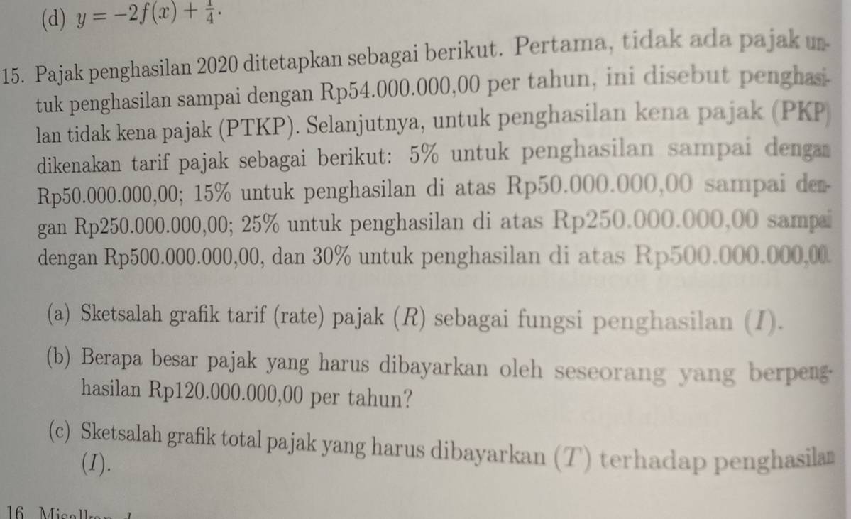 (d) y=-2f(x)+ 1/4 . 
15. Pajak penghasilan 2020 ditetapkan sebagai berikut. Pertama, tidak ada pajak u
tuk penghasilan sampai dengan Rp54.000.000,00 per tahun, ini disebut penghasi-
lan tidak kena pajak (PTKP). Selanjutnya, untuk penghasilan kena pajak (PKP
dikenakan tarif pajak sebagai berikut: 5% untuk penghasilan sampai denga
Rp50.000.000,00; 15% untuk penghasilan di atas Rp50.000.000,00 sampai der
gan Rp250.000.000,00; 25% untuk penghasilan di atas Rp250.000.000,00 sampai
dengan Rp500.000.000,00, dan 30% untuk penghasilan di atas Rp500.000.000,00
(a) Sketsalah grafik tarif (rate) pajak (R) sebagai fungsi penghasilan (I).
(b) Berapa besar pajak yang harus dibayarkan oleh seseorang yang berpen
hasilan Rp120.000.000,00 per tahun?
(c) Sketsalah grafik total pajak yang harus dibayarkan (T) terhadap penghasilan
(I).
16 Mico