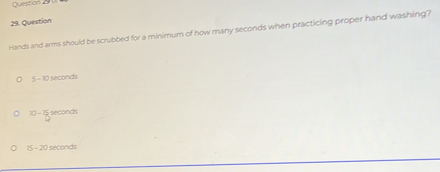 Question
Hands and arms should be scrubbed for a minimum of how many seconds when practicing proper hand washing?
5-10 seconds
10-1 5 seconds
15-20 ) seconds