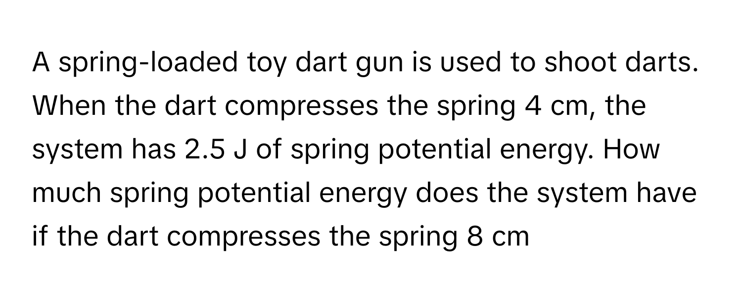 A spring-loaded toy dart gun is used to shoot darts. When the dart compresses the spring 4 cm, the system has 2.5 J of spring potential energy. How much spring potential energy does the system have if the dart compresses the spring 8 cm