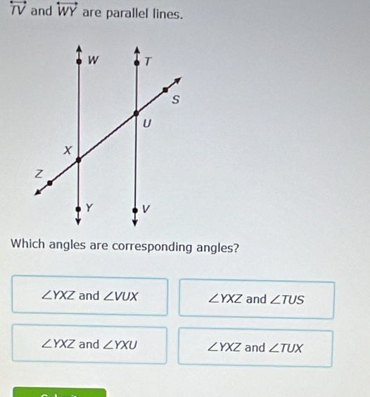 overleftrightarrow TV and overleftrightarrow WY are parallel lines.
Which angles are corresponding angles?
∠ YXZ and ∠ VUX ∠ YXZ and ∠ TUS
∠ YXZ and ∠ YXU ∠ YXZ and ∠ TUX