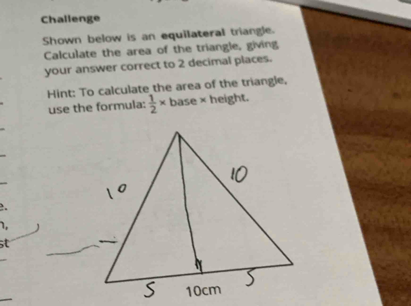 Challenge 
Shown below is an equilateral triangle. 
Calculate the area of the triangle, giving 
your answer correct to 2 decimal places. 
Hint: To calculate the area of the triangle, 
use the formula:  1/2 * base × height. 
. 
1, 
st