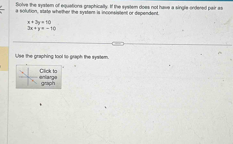 Solve the system of equations graphically. If the system does not have a single ordered pair as
a solution, state whether the system is inconsistent or dependent.
x+3y=10
3x+y=-10
Use the graphing tool to graph the system.
Click to
enlarge
graph