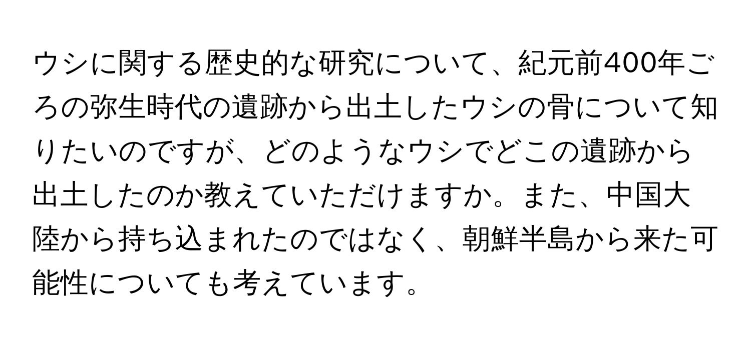 ウシに関する歴史的な研究について、紀元前400年ごろの弥生時代の遺跡から出土したウシの骨について知りたいのですが、どのようなウシでどこの遺跡から出土したのか教えていただけますか。また、中国大陸から持ち込まれたのではなく、朝鮮半島から来た可能性についても考えています。