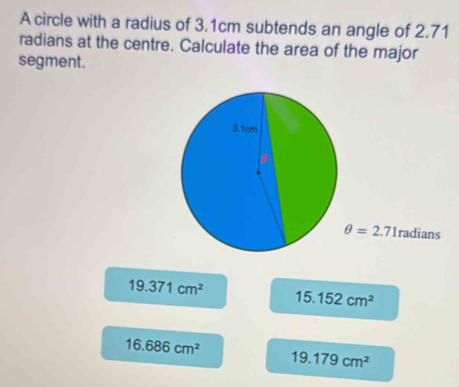 A circle with a radius of 3.1cm subtends an angle of 2.71
radians at the centre. Calculate the area of the major
segment.
θ =2.71radians
19.371cm^2
15.152cm^2
16.686cm^2
19.179cm^2