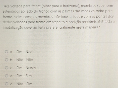 Face voltada para frente (olhar para o horizonte), membros superiores
estendidos ao lado do tronco com as palmas das mãos voltadas para
frente, assim como os membros inferiores unidos e com as pontas dos
dedos voltados para frente diz respeito a posição anatômica? E toda a
imobilização deve ser feita preferencialmente nesta maneira?
a. Sim - Não.
b. Não - Não.
c. Sim - Nunca.
d. Sim - Sim.
e. Não - Sim.