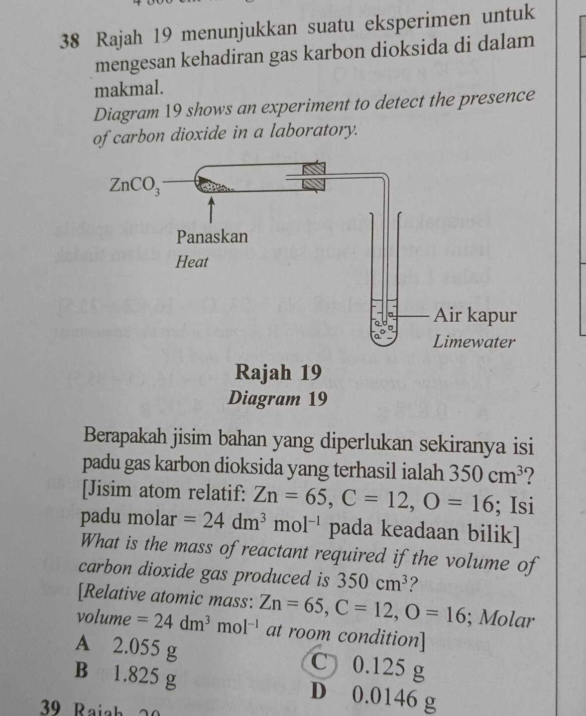 Rajah 19 menunjukkan suatu eksperimen untuk
mengesan kehadiran gas karbon dioksida di dalam
makmal.
Diagram 19 shows an experiment to detect the presence
of carbon dioxide in a laboratory.
Berapakah jisim bahan yang diperlukan sekiranya isi
padu gas karbon dioksida yang terhasil ialah 350cm^3 ?
[Jisim atom relatif: Zn=65,C=12,O=16; Isi
padu molar =24dm^3mol^(-1) pada keadaan bilik]
What is the mass of reactant required if the volume of
carbon dioxide gas produced is 350cm^3 2
[Relative atomic mass: Zn=65,C=12,O=16; Molar
volume =24dm^3mol^(-1) at room condition]
A 2.055 g C 0.125 g
B 1.825 g D 0.0146 g
39 Rajah 20