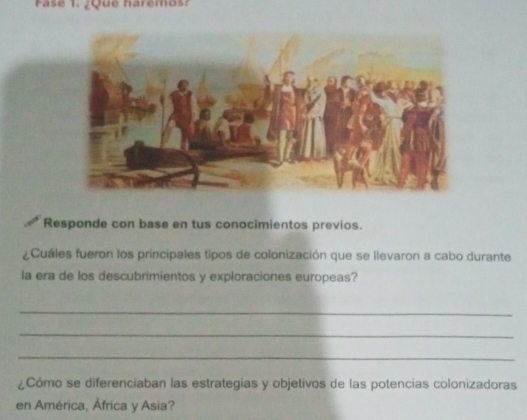 Fase 1. ¿Que haremos? 
Responde con base en tus conocimientos previos. 
¿Cuáles fueron los principales tipos de colonización que se llevaron a cabo durante 
la era de los descubrimientos y exploraciones europeas? 
_ 
_ 
_ 
¿Cómo se diferenciaban las estrategias y objetivos de las potencias colonizadoras 
en América, África y Asia?