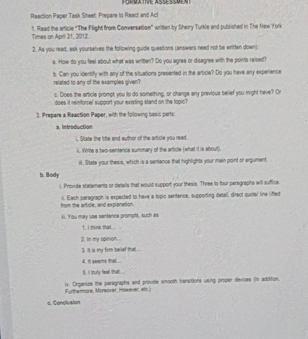 Reaction Paper Task Sheet: Prepare to React and Act 
1. Read the article ''The Flight from Conversation'' written by Sherry Turkle and published in The New York 
Times on April 21, 2012. 
2. As you read, ask yourselves the following guide questions (answers need not be written down): 
a. How do you feel about what was written? Do you agree or disagree with the points raised? 
b. Can you identify with any of the situations presented in the article? Do you have any experience 
related to any of the examples given? 
c. Does the article prompt you to do something, or change any previous belief you might have? Or 
does it reinforce' support your existing stand on the topic? 
3. Prepare a Reaction Paper, with the following basic parts: 
a. Introduction 
i. State the title and author of the article you read. 
ii. Write a two-sentence summary of the article (what it is about). 
iiii. State your thesis, which is a sentence that highlights your main point or argument. 
b. Body 
i. Provide statements or details that would support your thesis. Three to four paragraphs will suffice. 
ii. Each paragraph is expected to have a topic sentence, supporting detail, direct quote/ line lifted 
from the article, and explanation. 
iii. You may use sentence prompts, such as 
1. I think that... 
2. In my apinion... 
3. It is my firm belief that. 
4. it seems that... 
5. I truly feel that... 
iv. Organize the paragraphs and provide smooth transitions using proper devices (In addition, 
Furthermore, Morsover, However, elc.) 
c. Conclusion