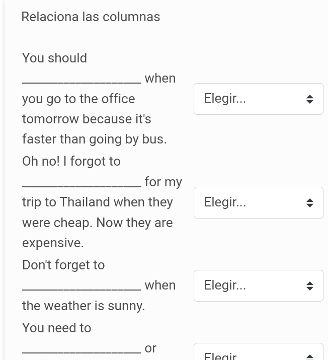 Relaciona las columnas 
You should 
_when 
you go to the office Elegir... 
tomorrow because it's 
faster than going by bus. 
Oh no! I forgot to 
_for my 
trip to Thailand when they Elegir... 
were cheap. Now they are 
expensive. 
Don't forget to 
_when Elegir... 
the weather is sunny. 
You need to 
_or 
Eleair