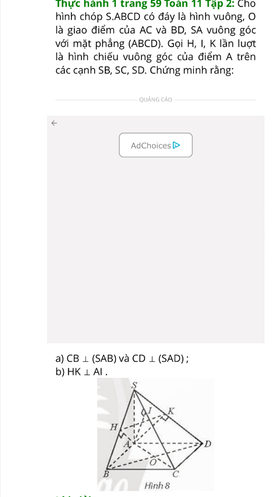 Thực hành 1 trang 59 Toan 11 Tạp 2: Cho 
hình chóp S. ABCD có đáy là hình vuông, O 
là giao điểm của AC và BD, SA vuông góc 
với mặt phẳng (ABCD). Gọi H, I, K lần luợt 
là hình chiếu vuông góc của điểm A trên 
các cạnh SB, SC, SD. Chứng minh rằng: 
QuảNG CÁO 
AdChoices 
a) CB⊥ (SAB) và CD⊥ (SAD) : 
b) HK⊥ AI.