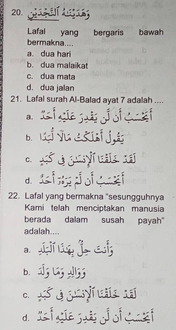 Lafal yang bergaris bawah
bermakna....
a. dua hari
b. dua malaikat
c. dua mata
d. dua jalan
21. Lafal surah Al-Balad ayat 7 adalah ....
a.
bì tjenj
C.
d. Lid
22. Lafal yang bermakna “sesungguhnya
Kami telah menciptakan manusia
berada dalam susah payah”
adalah....
a. ingjai
b. J; ७5
C. Segyas
d