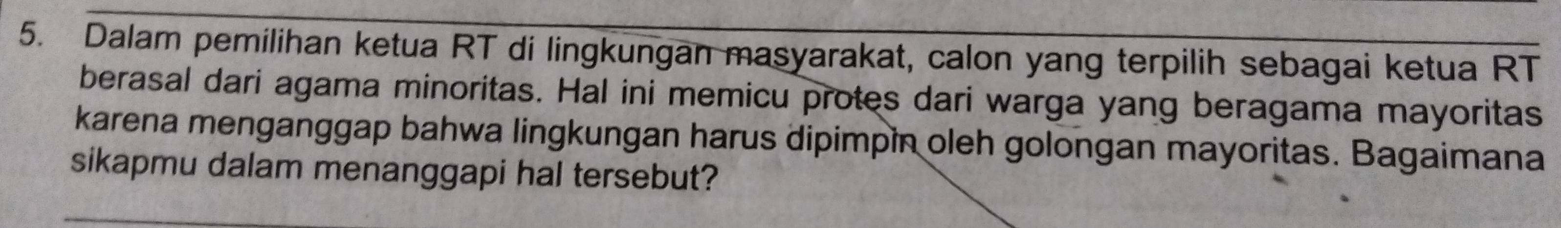 Dalam pemilihan ketua RT di lingkungan masyarakat, calon yang terpilih sebagai ketua RT 
berasal dari agama minoritas. Hal ini memicu protes dari warga yang beragama mayoritas 
karena menganggap bahwa lingkungan harus dipimpin oleh golongan mayoritas. Bagaimana 
sikapmu dalam menanggapi hal tersebut?