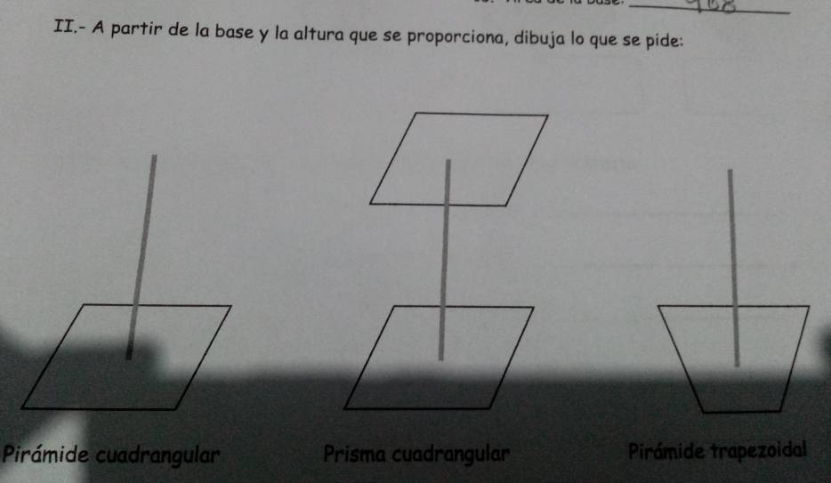 II.- A partir de la base y la altura que se proporciona, dibuja lo que se pide:
Pirámide cuadrangular Prisma cuadrangular Pirámide trapezoidal