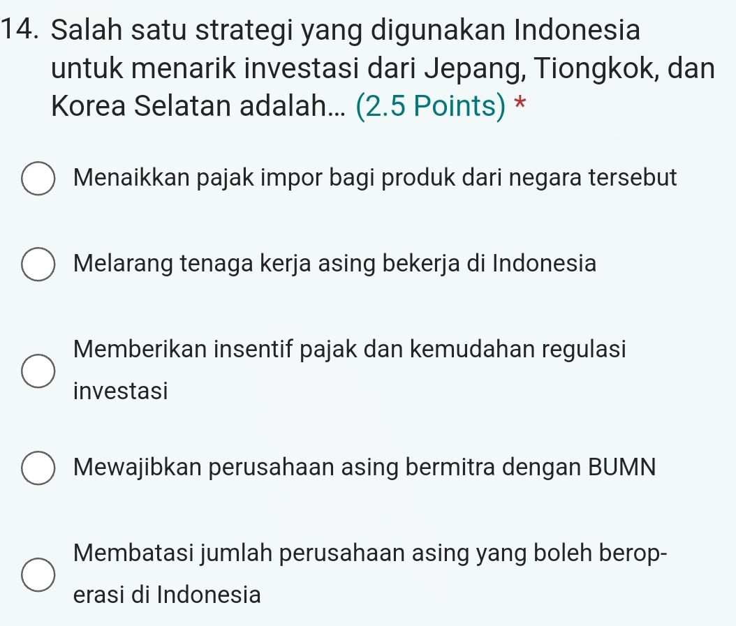 Salah satu strategi yang digunakan Indonesia
untuk menarik investasi dari Jepang, Tiongkok, dan
Korea Selatan adalah... (2.5 Points) *
Menaikkan pajak impor bagi produk dari negara tersebut
Melarang tenaga kerja asing bekerja di Indonesia
Memberikan insentif pajak dan kemudahan regulasi
investasi
Mewajibkan perusahaan asing bermitra dengan BUMN
Membatasi jumlah perusahaan asing yang boleh berop-
erasi di Indonesia