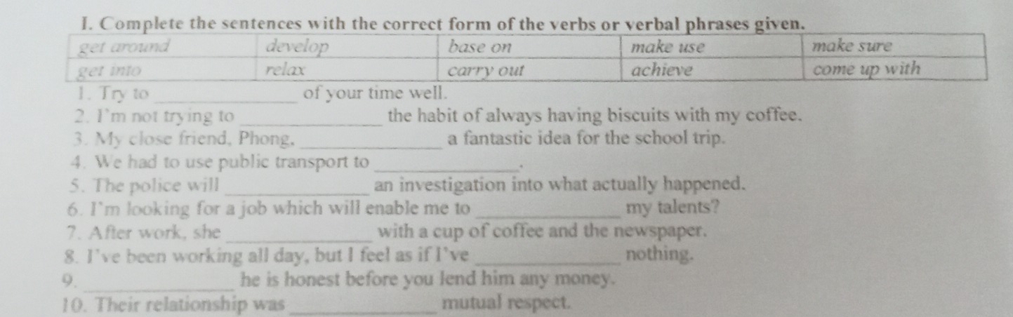 Complete the sentences with the correct form of the verbs al phrases given. 
2. I’m not trying to _the habit of always having biscuits with my coffee. 
3. My close friend, Phong, _a fantastic idea for the school trip. 
4. We had to use public transport to _. 
5. The police will_ an investigation into what actually happened. 
6. I’m looking for a job which will enable me to_ my talents? 
7. After work, she _with a cup of coffee and the newspaper. 
8. I've been working all day, but I feel as if I've_ nothing. 
9. _he is honest before you lend him any money. 
10. Their relationship was _mutual respect.