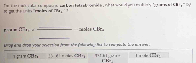 For the molecular compound carbon tetrabromide , what would you multiply ' grams of CBr_4 " by
to get the units "moles of CBr_4 " ?
grams CBr_4* _ _ =molesCBr_4 □  
Drag and drop your selection from the following list to complete the answer:
1 gram CBr_4 331.61 mole : CBr_4 331.61 grams 1 mole CBr_4
CBr_4