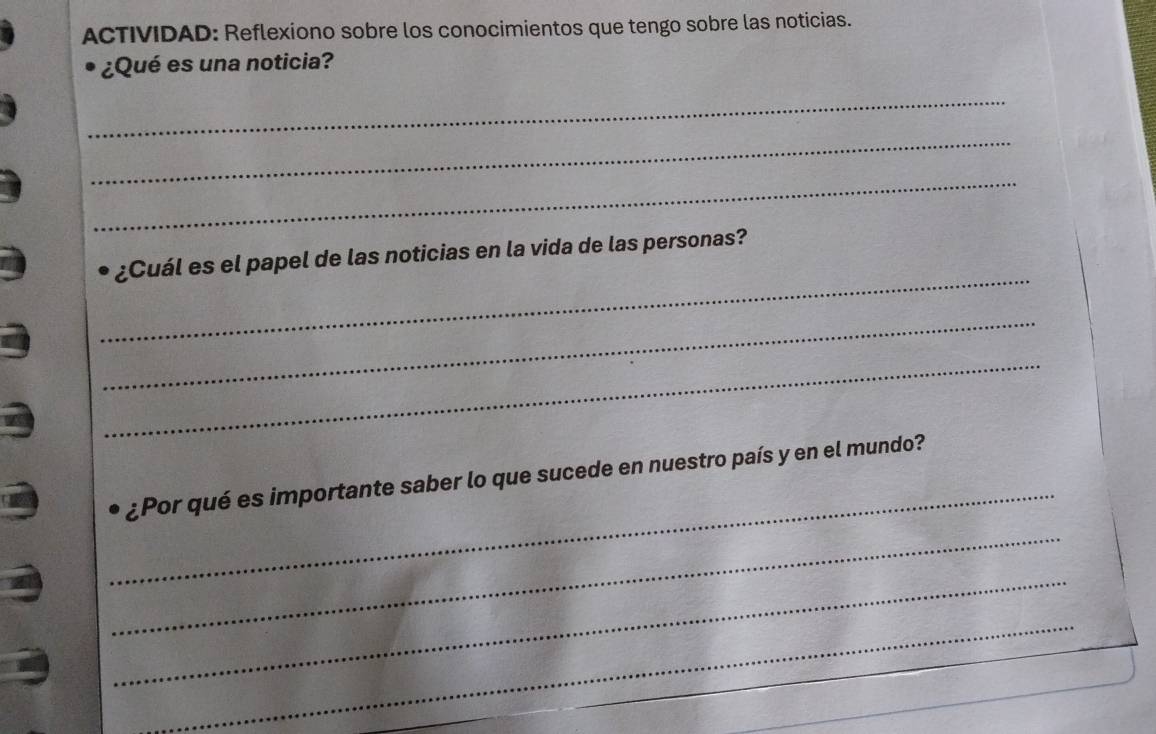 ACTIVIDAD: Reflexiono sobre los conocimientos que tengo sobre las noticias. 
¿Qué es una noticia? 
_ 
_ 
_ 
_ 
¿Cuál es el papel de las noticias en la vida de las personas? 
_ 
_ 
_ 
¿Por qué es importante saber lo que sucede en nuestro país y en el mundo? 
_ 
_ 
_