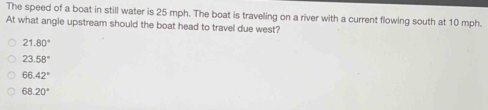 The speed of a boat in still water is 25 mph. The boat is traveling on a river with a current flowing south at 10 mph.
At what angle upstream should the boat head to travel due west?
21.80°
23.58°
66.42°
68.20°