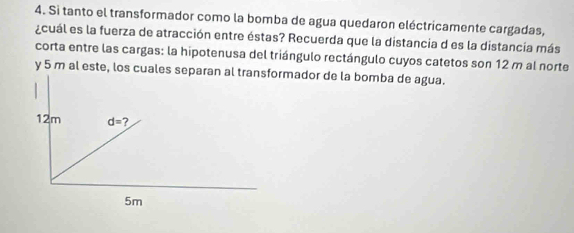 Si tanto el transformador como la bomba de agua quedaron eléctricamente cargadas,
¿cuál es la fuerza de atracción entre éstas? Recuerda que la distancia d es la distancía más
corta entre las cargas: la hipotenusa del triángulo rectángulo cuyos catetos son 12 m al norte
y 5 m al este, los cuales sermador de la bomba de agua.