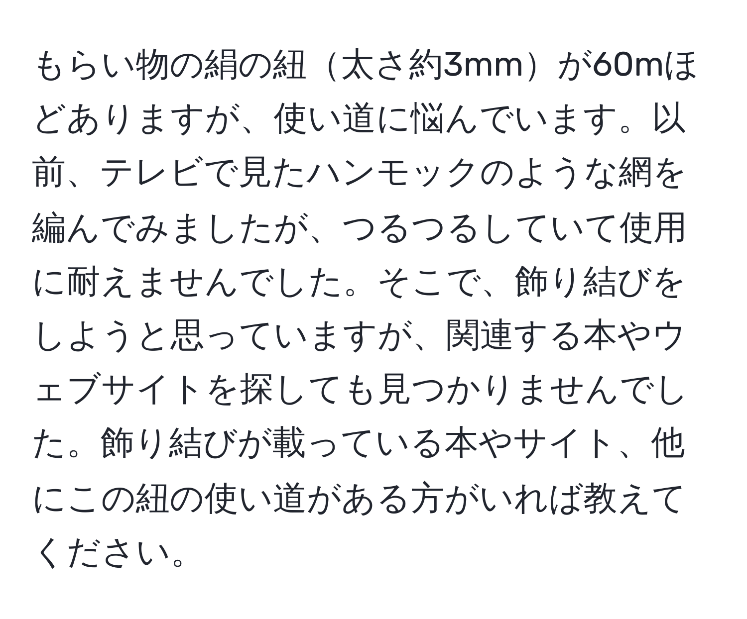 もらい物の絹の紐太さ約3mmが60mほどありますが、使い道に悩んでいます。以前、テレビで見たハンモックのような網を編んでみましたが、つるつるしていて使用に耐えませんでした。そこで、飾り結びをしようと思っていますが、関連する本やウェブサイトを探しても見つかりませんでした。飾り結びが載っている本やサイト、他にこの紐の使い道がある方がいれば教えてください。