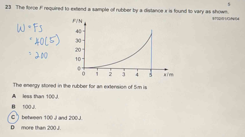 5
23 The force F required to extend a sample of rubber by a distance x is found to vary as shown.
9702/01/O/N/04
The energy stored in the rubber for an extension of 5m is
A less than 100 J.
B 100 J.
C between 100 J and 200 J.
D] more than 200 J.