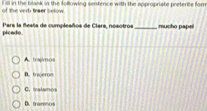 Fill in the blank in the following sentence with the appropriate preterite for
of the verb traer below.
Para la Nesta de cumpleaños de Ciara, nosotros_ mucho papel
pleade.
A. trajimos
B. trajeron
C. tralamos
D. traemos