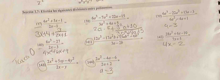 w^0x^2z^(-1)
Sección 2.7: Efectúa las siguientes divisiones entre polínomios. 
139 
137)  (6x^2+5x-1)/2x-1 = 138)  (6a^3-7a^2+22a-15)/3a^2+4a+5 =  (6a^3-22a^2+13a-3)/6a^2-4a+1 =
140)  (8x^3-27)/2x-3 = 141)  (12a^3-17a^2b+15ab^2-6b^3)/3a-2b = 142)  (28x^2+6x-10)/7x+5 =
143)  (2x^2+5xy-4y^2)/2x-y = 144)  (2a^2-4a-6)/2a+2 =