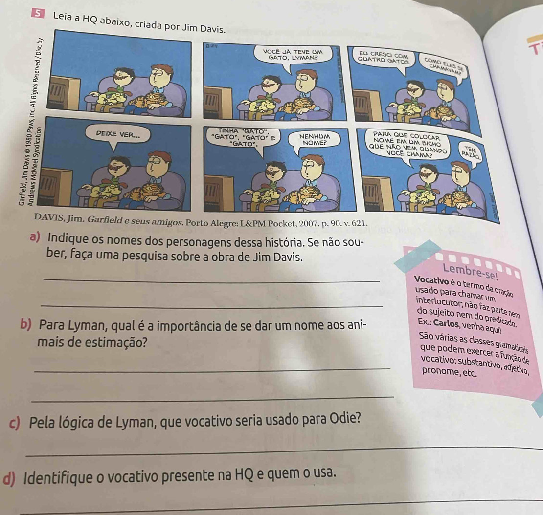 Leia a HQ abaixo, criada 
T 
os. Porto Alegre: L&PM Pocket, 2007. p. 90. v. 621. 
a) Indique os nomes dos personagens dessa história. Se não sou- 
ber, faça uma pesquisa sobre a obra de Jim Davis. 
_ 
Lembre-se! 
Vocativo é o termo da oração 
usado para chamar um 
_interlocutor; não faz parte nem 
do sujeito nem do predicado. 
b) Para Lyman, qual é a importância de se dar um nome aos ani- Ex.: Carlos, venha aqui! 
mais de estimação? 
São várias as classes gramaticais 
que podem exercer a função de 
_vocativo: substantivo, adjetivo, 
pronome, etc. 
_ 
c) Pela lógica de Lyman, que vocativo seria usado para Odie? 
_ 
d) Identifique o vocativo presente na HQ e quem o usa. 
_