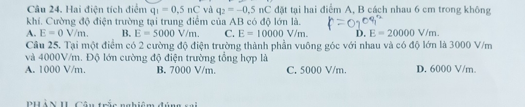 Hai điện tích điểm q_1=0,5nC và q_2=-0,5nC đặt tại hai điểm A, B cách nhau 6 cm trong không
khí. Cường độ điện trường tại trung điểm của AB có độ lớn là.
A. E=0V/m. B. E=5000V/m. C. E=10000V/m. D. E=20000V/m. 
Câu 25. Tại một điểm có 2 cường độ điện trường thành phần vuông góc với nhau và có độ lớn là 3000 V/m
và 4000V/m. Độ lớn cường độ điện trường tổng hợp là
A. 1000 V/m. B. 7000 V/m. C. 5000 V/m. D. 6000 V/m.
PHẢN II Câu trắc nghiệm đ