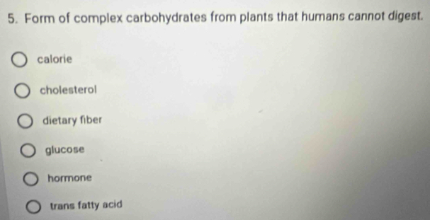 Form of complex carbohydrates from plants that humans cannot digest.
calorie
cholesterol
dietary fiber
glucose
hormone
trans fatty acid