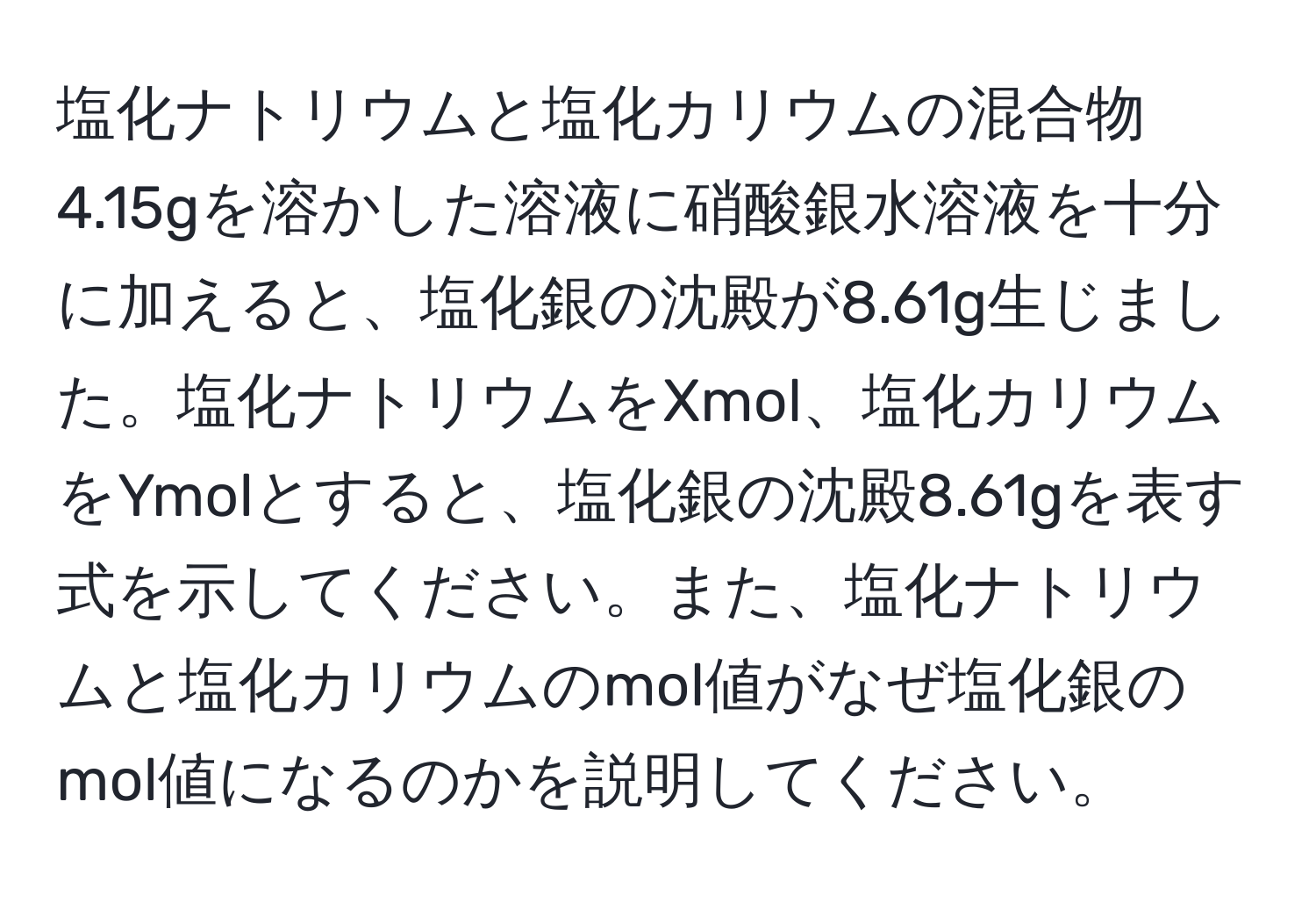 塩化ナトリウムと塩化カリウムの混合物4.15gを溶かした溶液に硝酸銀水溶液を十分に加えると、塩化銀の沈殿が8.61g生じました。塩化ナトリウムをXmol、塩化カリウムをYmolとすると、塩化銀の沈殿8.61gを表す式を示してください。また、塩化ナトリウムと塩化カリウムのmol値がなぜ塩化銀のmol値になるのかを説明してください。