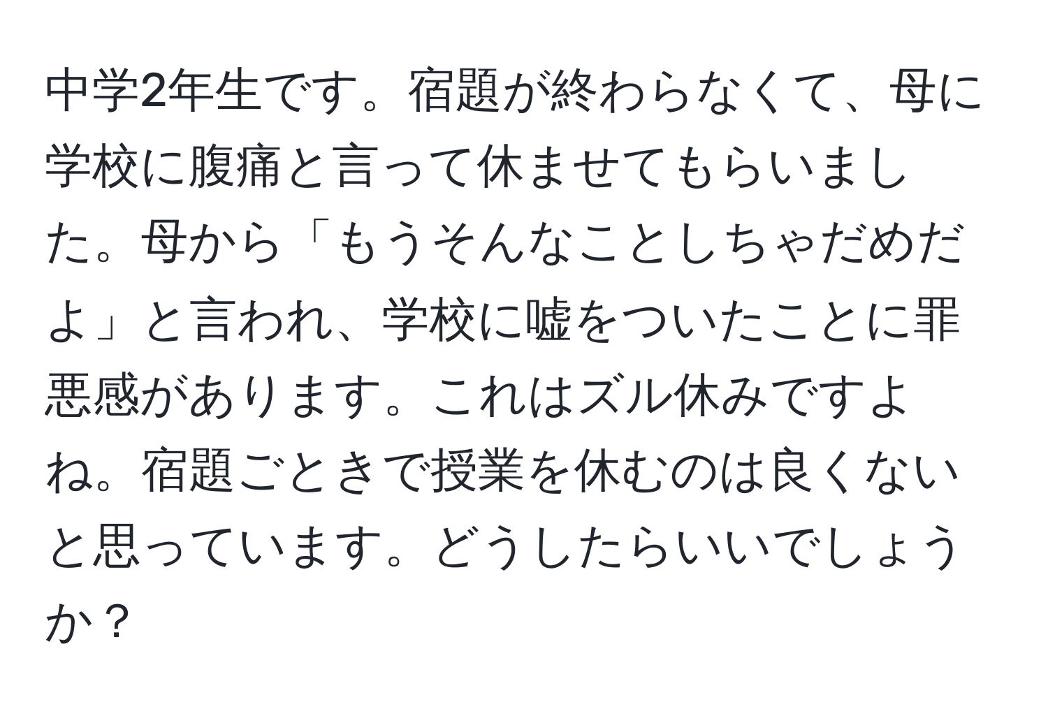 中学2年生です。宿題が終わらなくて、母に学校に腹痛と言って休ませてもらいました。母から「もうそんなことしちゃだめだよ」と言われ、学校に嘘をついたことに罪悪感があります。これはズル休みですよね。宿題ごときで授業を休むのは良くないと思っています。どうしたらいいでしょうか？