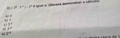 (3^5.3^(-2)):3^4 é igual a: (Deverá demonstrar o cálculo)
a) 0
b) 1
c) 3^(-3)
d) 3^(-8)
e) 2^(-4)