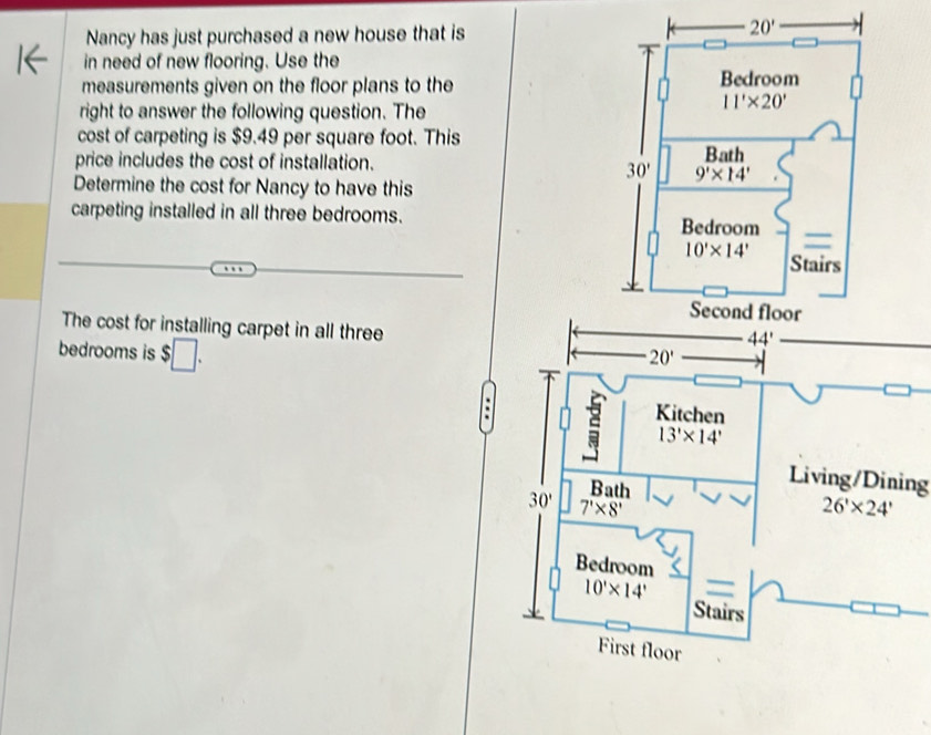 Nancy has just purchased a new house that is
in need of new flooring. Use the
measurements given on the floor plans to the 
right to answer the following question. The
cost of carpeting is $9.49 per square foot. This
price includes the cost of installation. 
Determine the cost for Nancy to have this
carpeting installed in all three bedrooms.
The cost for installing carpet in all three
bedrooms is $□ .
20'
Kitchen
5 13'* 14'
Bath
Living/Dining
30' 7'* 8'
26'* 24'
Bedroom
10'* 14'
Stairs
First floor