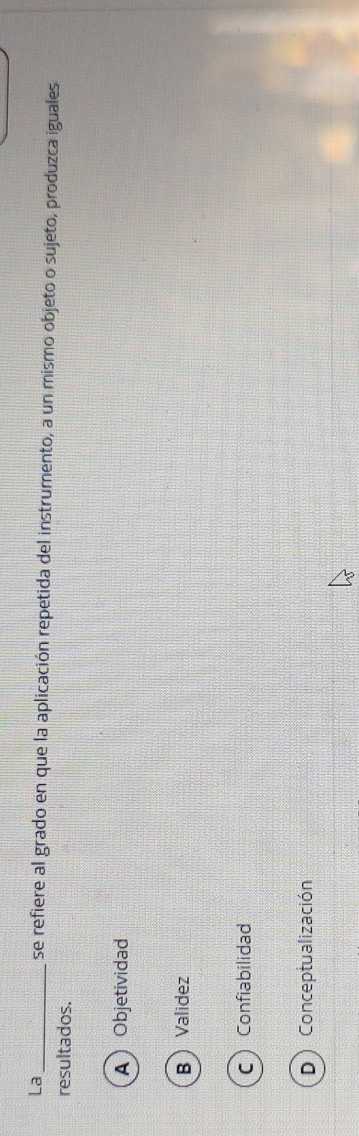 La _se refiere al grado en que la aplicación repetida del instrumento, a un mismo objeto o sujeto, produzca iguales
resultados.
A  Objetividad
B  Validez
C Confiabilidad
D) Conceptualización