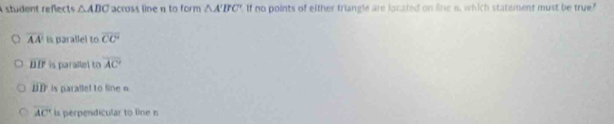 A student reflects △ ABC across line n to form △ A'B'C' If no points of either triangle are located on line a, which statement must be true?
overline AA' is parallel to overline CC'
overline DB is parallel to overline AC'
overline BD is parallet to line
overline AC' is perpendicular to line n