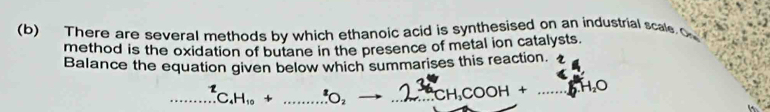 There are several methods by which ethanoic acid is synthesised on an industrial scale 
method is the oxidation of butane in the presence of metal ion catalysts. 
Balance the equation given below which summarises this reaction. 
□ ...^2C_4H_10+.......^2O_2 to _ CH_3COOH+ _  10