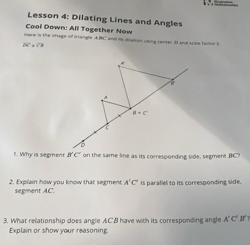 Mustrative 
À Mathematics 
Lesson 4: Dilating Lines and Angles 
Cool Down: All Together Now 
Here is the image of triangle A BC and its dilation using center D and scale factor 2
overline DC overline CB
A'
B'
A
B=C'
C
D
1. Why is segment B'C' on the same line as its corresponding side, segment BC? 
2. Explain how you know that segment A'C' is parallel to its corresponding side, 
segment AC. 
3. What relationship does angle ACB have with its corresponding angle A'C'B' 7 
Explain or show your reasoning.