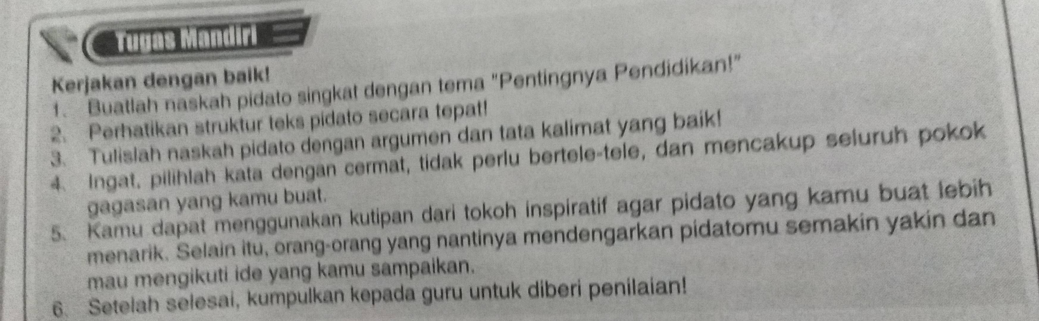 Cauras Mandiri 
Kerjakan dengan baik! 
1. Buatlah naskah pidato singkat dengan tema "Pentingnya Pendidikan!" 
2. Perhatikan struktur teks pidato secara tepat! 
3. Tulislah naskah pidato dengan argumen dan tata kalimat yang baik! 
4 Ingat. pilihlah kata dengan cermat, tidak perlu bertele-tele, dan mencakup seluruh pokok 
gagasan yang kamu buat. 
5. Kamu dapat menggunakan kutipan dari tokoh inspiratif agar pidato yang kamu buat lebih 
menarik. Selain itu, orang-orang yang nantinya mendengarkan pidatomu semakin yakin dan 
mau mengikuti ide yang kamu sampaikan. 
6. Setelah selesai, kumpulkan kepada guru untuk diberi penilaian!