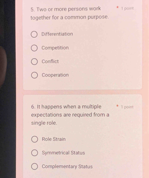 Two or more persons work 1 point
together for a common purpose.
Differentiation
Competition
Conflict
Cooperation
6. It happens when a multiple 1 point
expectations are required from a
single role.
Role Strain
Symmetrical Status
Complementary Status