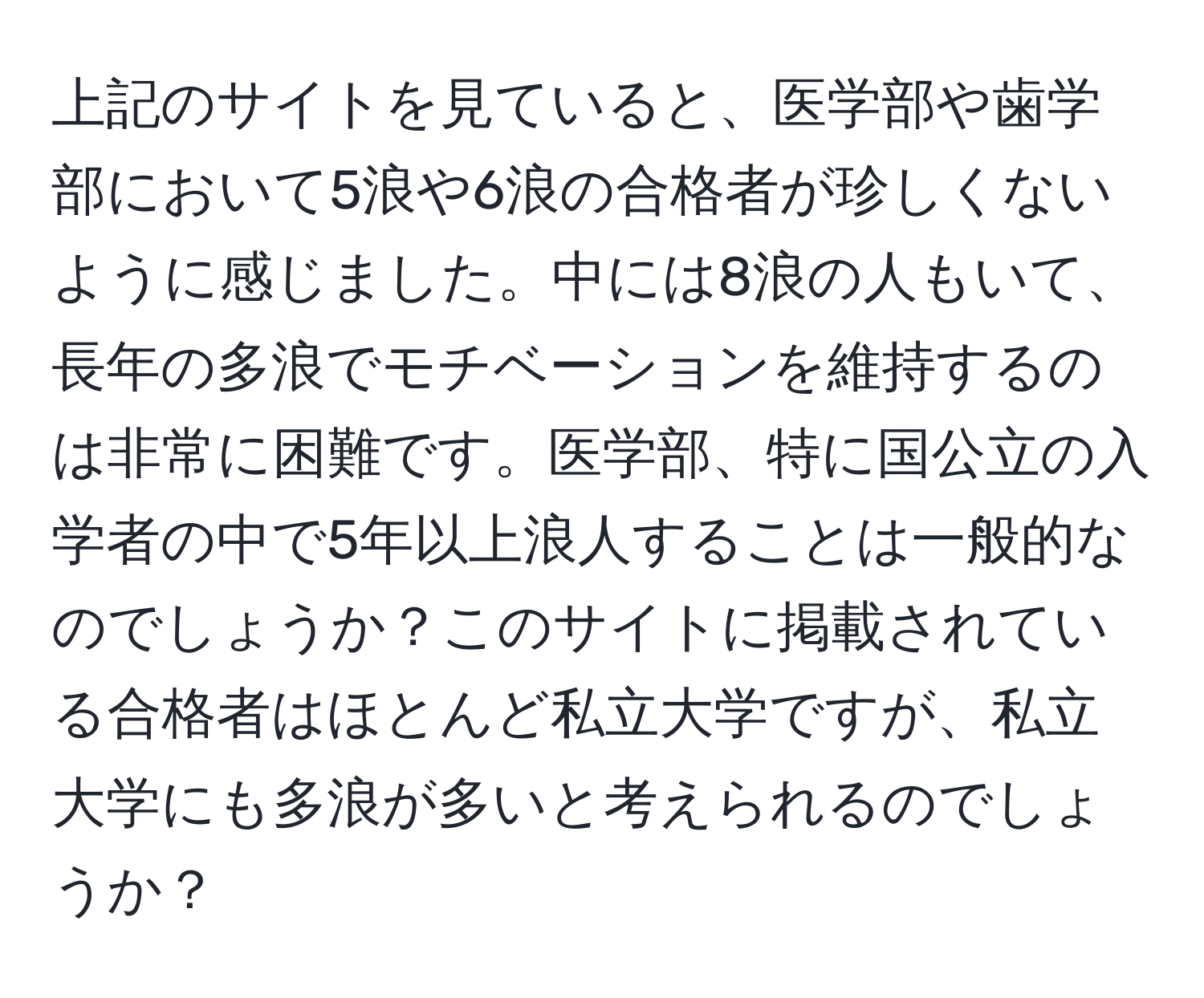 上記のサイトを見ていると、医学部や歯学部において5浪や6浪の合格者が珍しくないように感じました。中には8浪の人もいて、長年の多浪でモチベーションを維持するのは非常に困難です。医学部、特に国公立の入学者の中で5年以上浪人することは一般的なのでしょうか？このサイトに掲載されている合格者はほとんど私立大学ですが、私立大学にも多浪が多いと考えられるのでしょうか？