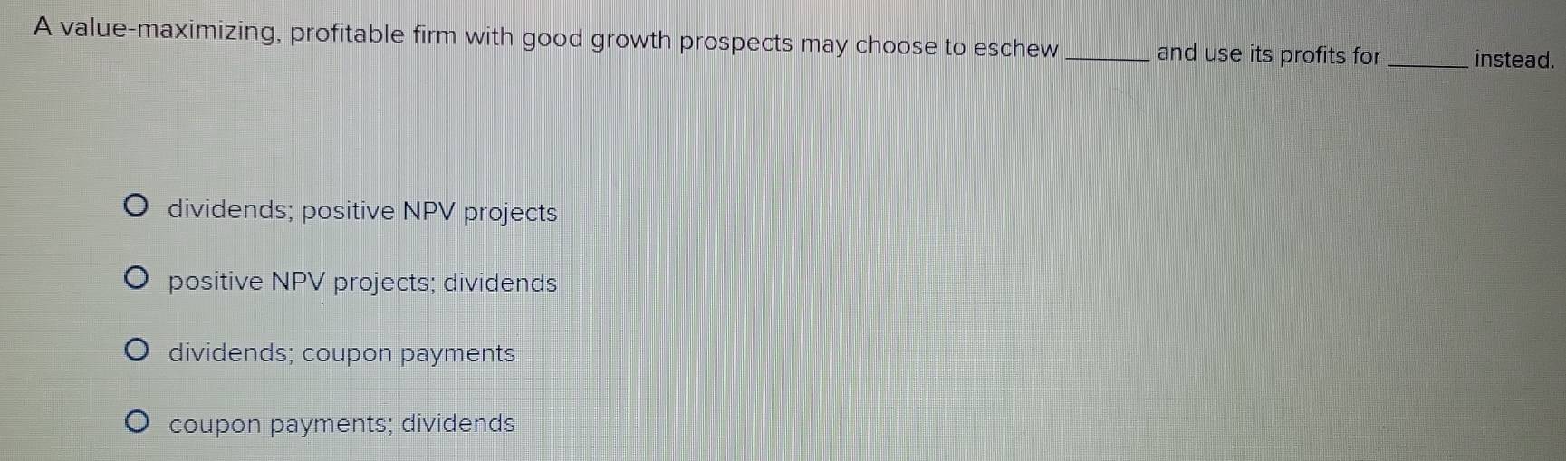 A value-maximizing, profitable firm with good growth prospects may choose to eschew _and use its profits for _instead.
dividends; positive NPV projects
positive NPV projects; dividends
dividends; coupon payments
coupon payments; dividends