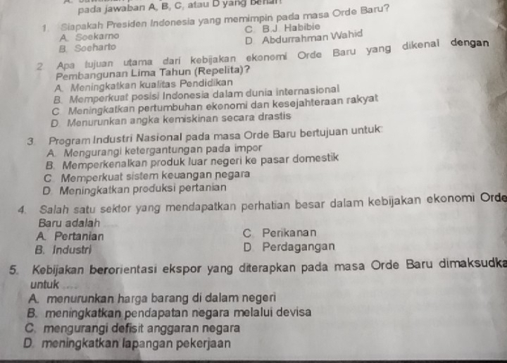 pada jawaban A, B, C, atau D yang Banan
1. Siapakah Presiden Indonesia yang memimpin pada masa Orde Baru?
A. Soekamo C B J Habibie
B. Soeharto D Abdurrahman Wahid
2. Apa tujuan utama dari kebijakan ekonomi Orde Baru yang dikenal dengan
Pembangunan Lima Tahun (Repelita)?
A. Meningkatkan kualitas Pendidikan
B. Memperkuat posisi Indonesia dalam dunia internasional
C. Meningkatkan pertumbuhan ekənomi dan kesejahteraan rakyat
D. Menurunkan angka kemiskinan secara drastis
3 Program Industri Nasional pada masa Orde Baru bertujuan untuk
A. Mengurangi ketergantungan pada impor
B. Memperkenalkan produk luar negeri ke pasar domestik
C Memperkuat sistem keuangan negara
D Meningkatkan produksi pertanian
4. Salah satu sektor yang mendapatkan perhatian besar dalam kebijakan ekonomi Orde
Baru adalah
A. Pertanian C Perikanan
B. Industri D Perdagangan
5. Kebijakan berorientasi ekspor yang diterapkan pada masa Orde Baru dimaksudka
untuk
A. menurunkan harga barang di dalam negeri
B. meningkatkan pendapatan negara melalui devisa
C. mengurangi defisit anggaran negara
D. meningkatkan lapangan pekerjaan