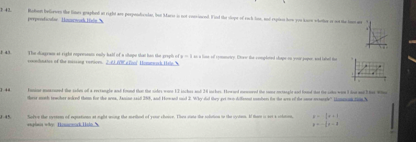 2 4 2. Robert believes the lines graphed at right are perpendicular, but Mario is not convinced. Find the slope of each line, and explain how you know whether or not the limes are 
perpendicular Homework Helpn 、 
2 43. The diagram at right represents only half of a shape that has the graph of y=1 as a line of symmetry. Draw the completed shape on your paper, and label the 、 
coordinates of the missing vertices. 2.43 HW eTool Homework Heln 
1 . 
7 
2 44 Janine measured the sides of a rectangle and found that the sides were 12 inches and 24 inches. Howard measured the same rectangle and found that the sides were 1 feot d het Whea 
their math teacher asked them for the area, Janine said 288, and Howard said 2. Why did they get two different numbers for the area of the same rectangle? Homewek fr X 
245. Solve the system of equations at right using the method of your choice. Then state the solution to the system. If there is not a solution, y=- 1/2 x+1
explai why. Homework Help
y=- 1/5 x-2